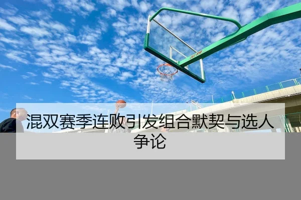 混双赛季连败引发组合默契与选人争论